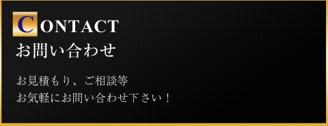 CONTACT お問い合わせ お見積もり、ご相談等お気軽にお問い合わせ下さい！